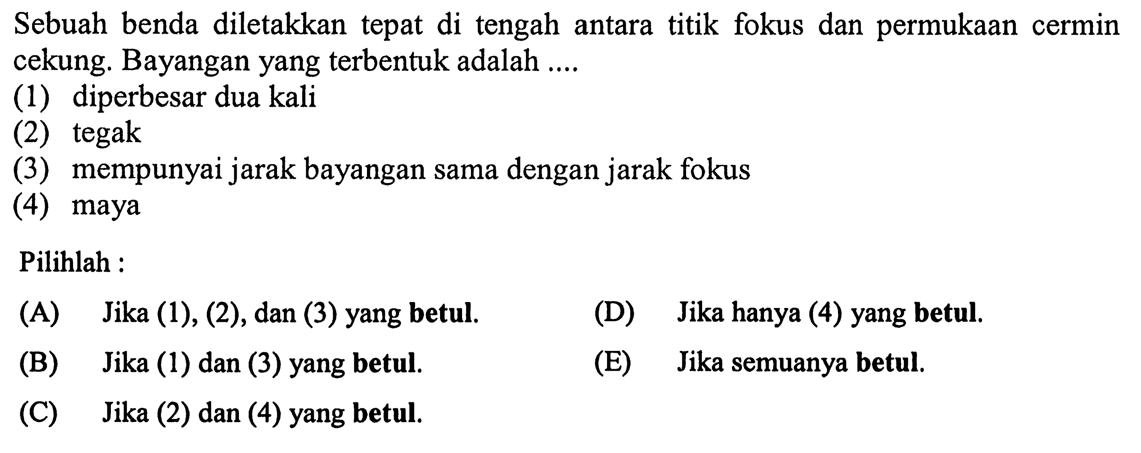 Sebuah benda diletakkan tepat di tengah antara titik fokus dan permukaan cermin cekung. Bayangan yang terbentuk adalah ....
(1) diperbesar dua kali
(2) tegak
(3) mempunyai jarak bayangan sama dengan jarak fokus
(4) maya
Pilihlah :
(A) Jika (1), (2), dan (3) yang betul.
(D) Jika hanya (4) yang betul.
(B) Jika (1) dan (3) yang betul.
(E) Jika semuanya betul.
(C) Jika (2) dan (4) yang betul.