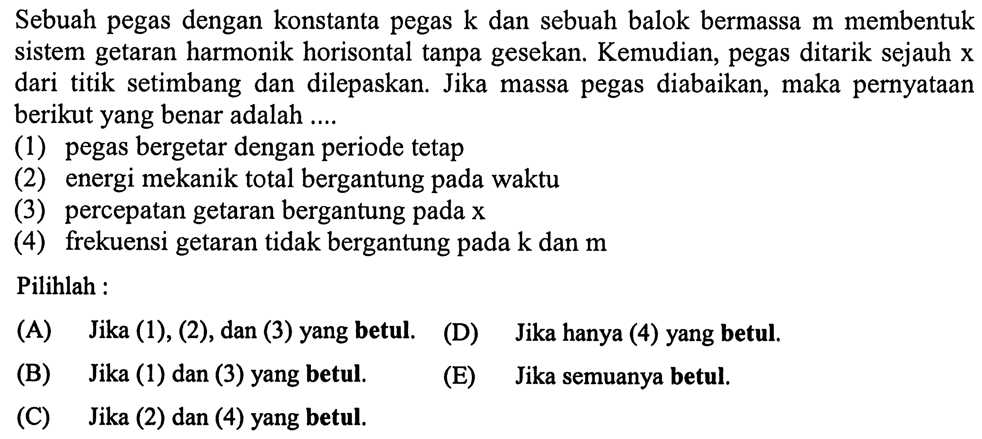 Sebuah pegas dengan konstanta pegas  k  dan sebuah balok bermassa  m  membentuk sistem getaran harmonik horisontal tanpa gesekan. Kemudian, pegas ditarik sejauh  x  dari titik setimbang dan dilepaskan. Jika massa pegas diabaikan, maka pernyataan berikut yang benar adalah ....
(1) pegas bergetar dengan periode tetap
(2) energi mekanik total bergantung pada waktu
(3) percepatan getaran bergantung pada  x 
(4) frekuensi getaran tidak bergantung pada  k  dan  m 
Pilihlah :
(A) Jika (1), (2), dan (3) yang betul.
(D) Jika hanya (4) yang betul.
(B) Jika (1) dan (3) yang betul.
(E) Jika semuanya betul.
(C) Jika (2) dan (4) yang betul.