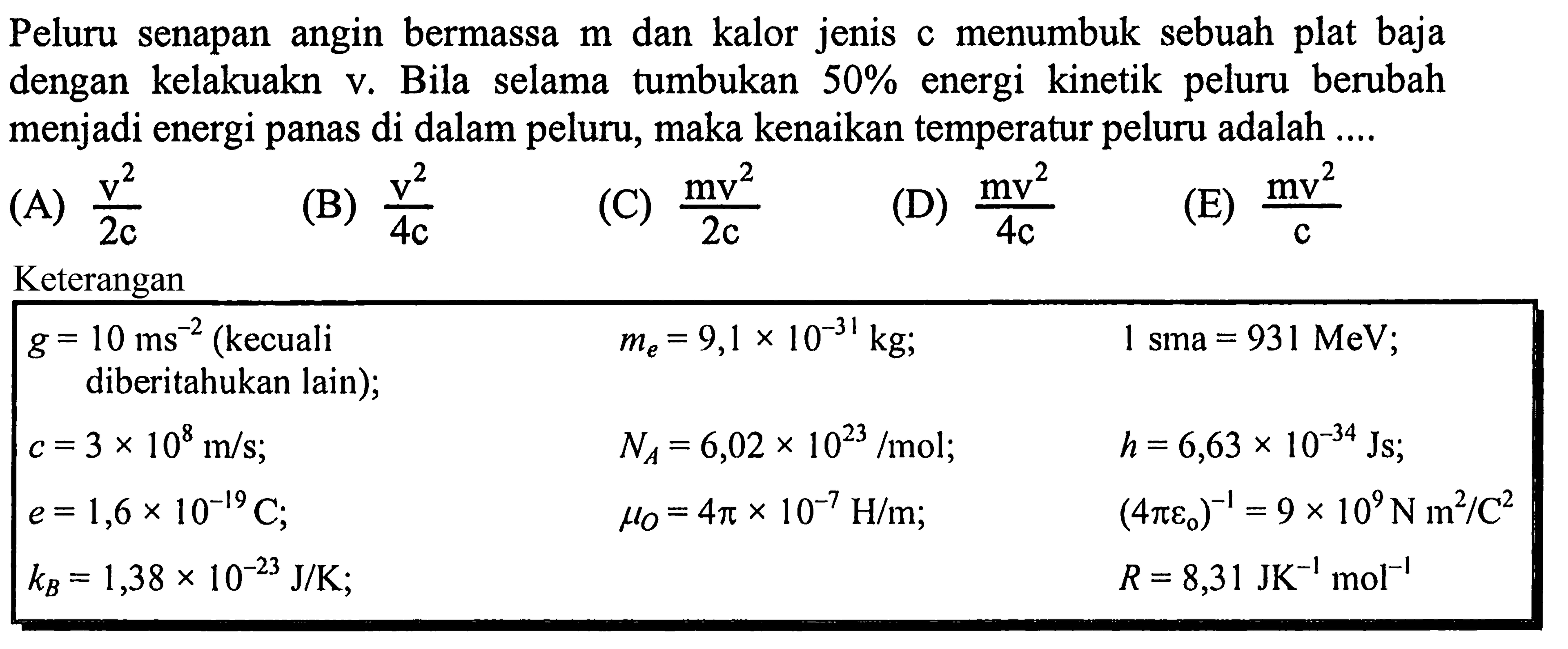 Peluru senapan angin bermassa  m  dan kalor jenis  c  menumbuk sebuah plat baja dengan kelakuakn v. Bila selama tumbukan  50 %  energi kinetik peluru berubah menjadi energi panas di dalam peluru, maka kenaikan temperatur peluru adalah ....
(A)  (v^(2))/(2 c) 
(B)  (v^(2))/(4 c) 
(C)  (mv^(2))/(2 c) 
(D)  (m v^(2))/(4 c) 
(E)  (mv^(2))/(c) 
Keterangan

 g=10 ms^(-2)(kecuali    me=9,1 x 10^(-31) kg ;    1 sma=931 MeV  
diberitahukan lain  ) ;    NA=6,02 x 10^(23) / mol ;    h=6,63 x 10^(-34) Js ;  
 c=3 x 10^(8) m / s ;    muO=4 pi x 10^(-7) H / m ;    (4 pi e0^(-1)=9 x 10^(9) N m^(2) / C^(2)  
 e=1,6 x 10^(-19) C ;     R=8,31 JK^(-1) ~mol^(-1)  
 kB=1,38 x 10^(-23) J / K ;   
