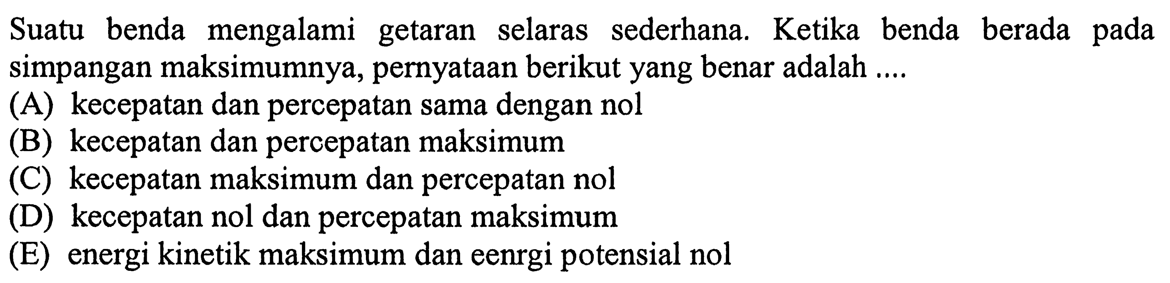 Suatu benda mengalami getaran selaras sederhana. Ketika benda berada pada simpangan maksimumnya, pernyataan berikut yang benar adalah ....
(A) kecepatan dan percepatan sama dengan nol
(B) kecepatan dan percepatan maksimum
(C) kecepatan maksimum dan percepatan nol
(D) kecepatan nol dan percepatan maksimum
(E) energi kinetik maksimum dan eenrgi potensial nol