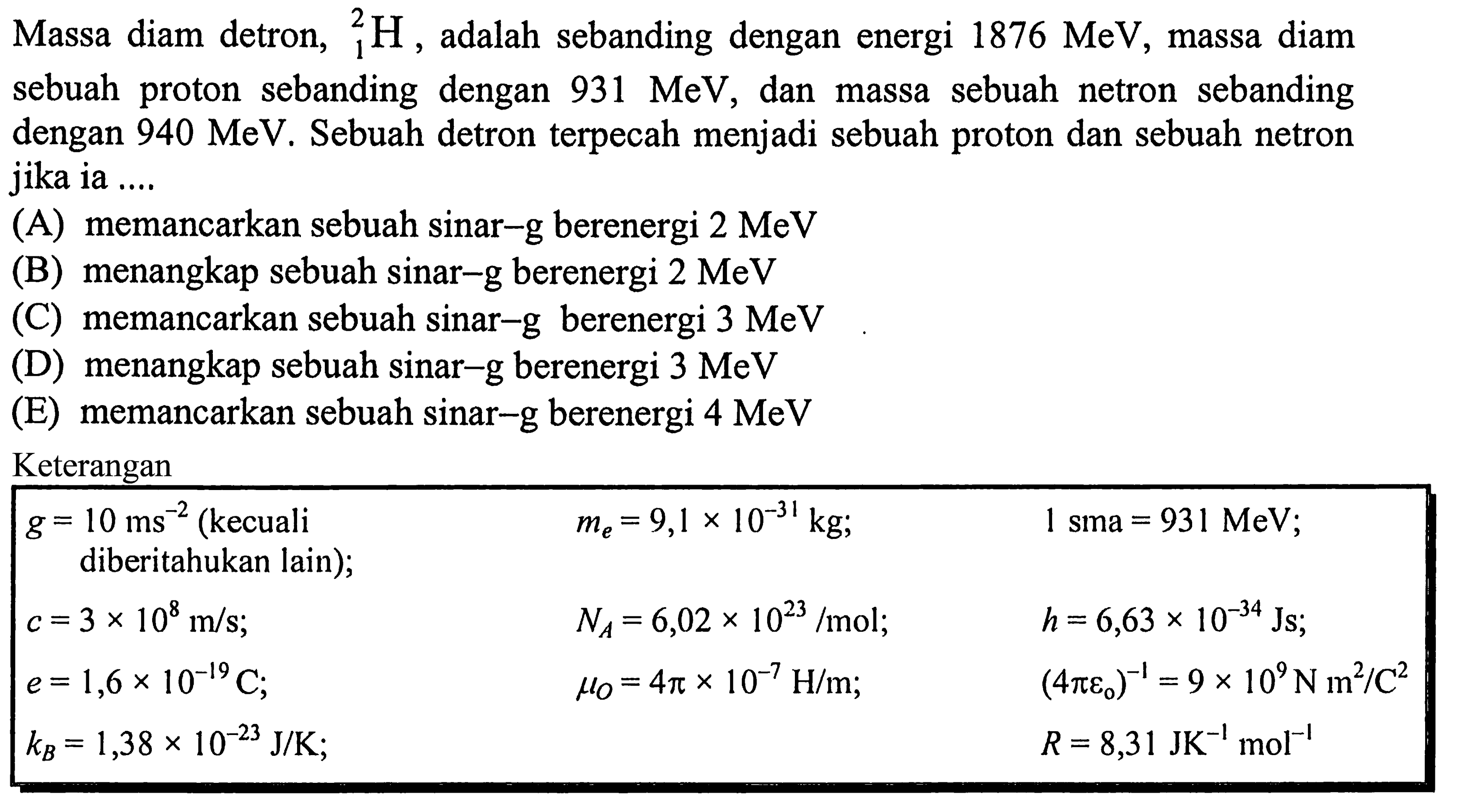 Massa diam detron,  { )_(1)^(2) H , adalah sebanding dengan energi  1876 MeV , massa diam sebuah proton sebanding dengan  931 MeV , dan massa sebuah netron sebanding dengan  940 MeV . Sebuah detron terpecah menjadi sebuah proton dan sebuah netron jika ia ....
(A) memancarkan sebuah sinar-g berenergi  2 MeV 
(B) menangkap sebuah sinar-g berenergi  2 MeV 
(C) memancarkan sebuah sinar-g berenergi  3 MeV 
(D) menangkap sebuah sinar-g berenergi  3 MeV 
(E) memancarkan sebuah sinar-g berenergi  4 MeV 
Keterangan