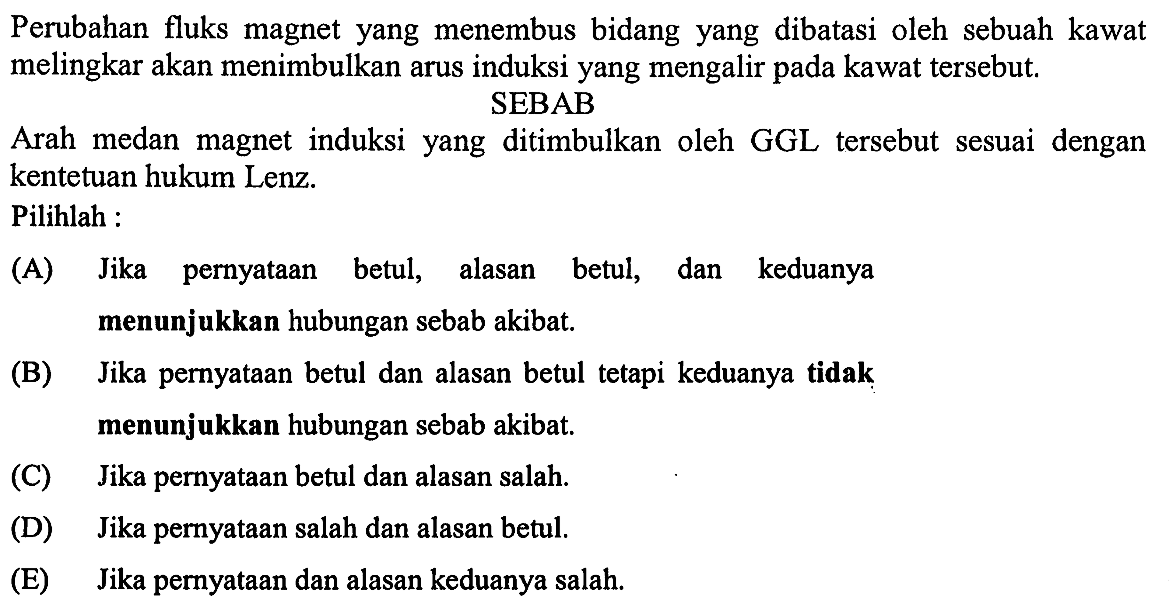 Perubahan fluks magnet yang menembus bidang yang dibatasi oleh sebuah kawat melingkar akan menimbulkan arus induksi yang mengalir pada kawat tersebut.
SEBAB
Arah medan magnet induksi yang ditimbulkan oleh GGL tersebut sesuai dengan kentetuan hukum Lenz.
Pilihlah :
(A) Jika pernyataan betul, alasan betul, dan keduanya menunjukkan hubungan sebab akibat.
(B) Jika pernyataan betul dan alasan betul tetapi keduanya tidak menunjukkan hubungan sebab akibat.
(C) Jika pernyataan betul dan alasan salah.
(D) Jika pernyataan salah dan alasan betul.
(E) Jika pernyataan dan alasan keduanya salah.