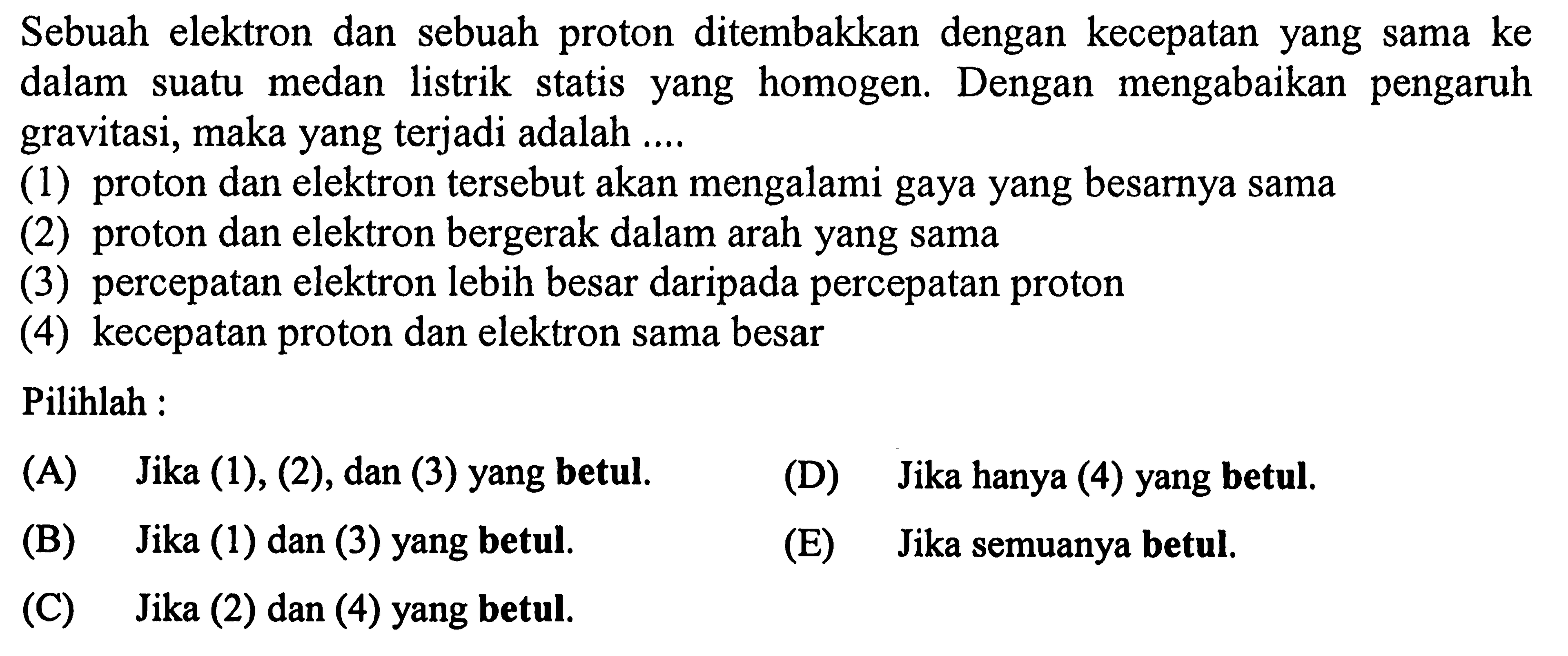 Sebuah elektron dan sebuah proton ditembakkan dengan kecepatan yang sama ke dalam suatu medan listrik statis yang homogen. Dengan mengabaikan pengaruh gravitasi, maka yang terjadi adalah ....
(1) proton dan elektron tersebut akan mengalami gaya yang besarnya sama
(2) proton dan elektron bergerak dalam arah yang sama
(3) percepatan elektron lebih besar daripada percepatan proton
(4) kecepatan proton dan elektron sama besar
Pilihlah :
(A) Jika (1), (2), dan (3) yang betul.
(D) Jika hanya (4) yang betul.
(B) Jika (1) dan (3) yang betul.
(E) Jika semuanya betul.
(C) Jika (2) dan (4) yang betul.