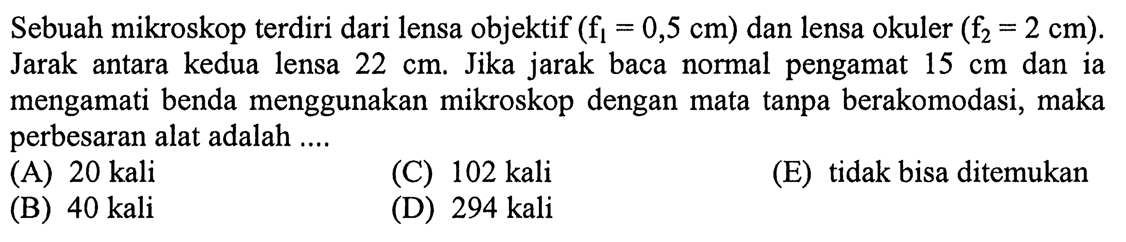 Sebuah mikroskop terdiri dari lensa objektif  (f1=0,5 cm)  dan lensa okuler  (f2=2 cm) . Jarak antara kedua lensa  22 cm . Jika jarak baca normal pengamat  15 cm  dan ia mengamati benda menggunakan mikroskop dengan mata tanpa berakomodasi, maka perbesaran alat adalah ....
(A)  20 kali 
(C)  102 kali 
(E) tidak bisa ditemukan
(B)  40 kali 
(D)  294 kali 