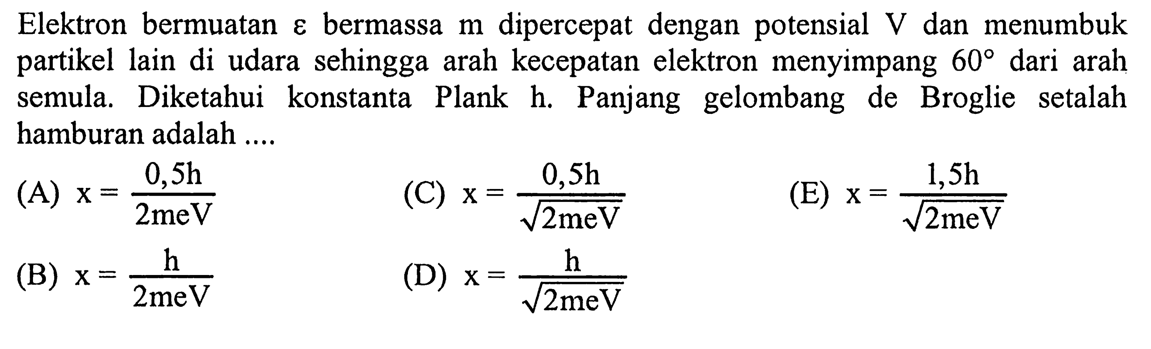 Elektron bermuatan  varepsilon  bermassa  m  dipercepat dengan potensial  V  dan menumbuk partikel lain di udara sehingga arah kecepatan elektron menyimpang  60  dari arah semula. Diketahui konstanta Plank h. Panjang gelombang de Broglie setalah hamburan adalah ....
(A)  x=(0,5 h)/(2 m e V) 
(C)  x=(0,5 h)/(akar(2 m e V)) 
(E)  x=(1,5 h)/(akar(2 meV)) 
(B)  x=(h)/(2 m e V) 
(D)  x=(h)/(akar(2 m e V)) 