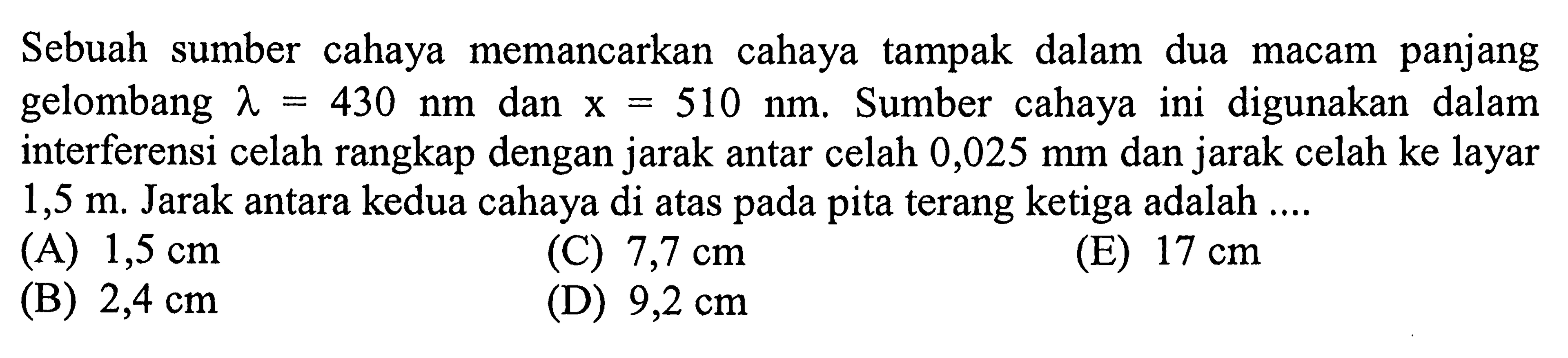 Sebuah sumber cahaya memancarkan cahaya tampak dalam dua macam panjang gelombang  lambda=430 ~nm  dan  x=510 ~nm . Sumber cahaya ini digunakan dalam interferensi celah rangkap dengan jarak antar celah  0,025 ~mm  dan jarak celah ke layar  1,5 m . Jarak antara kedua cahaya di atas pada pita terang ketiga adalah ....
(A)  1,5 cm 
(C)  7,7 cm 
(E)  17 cm 
(B)  2,4 cm 
(D)  9,2 cm 