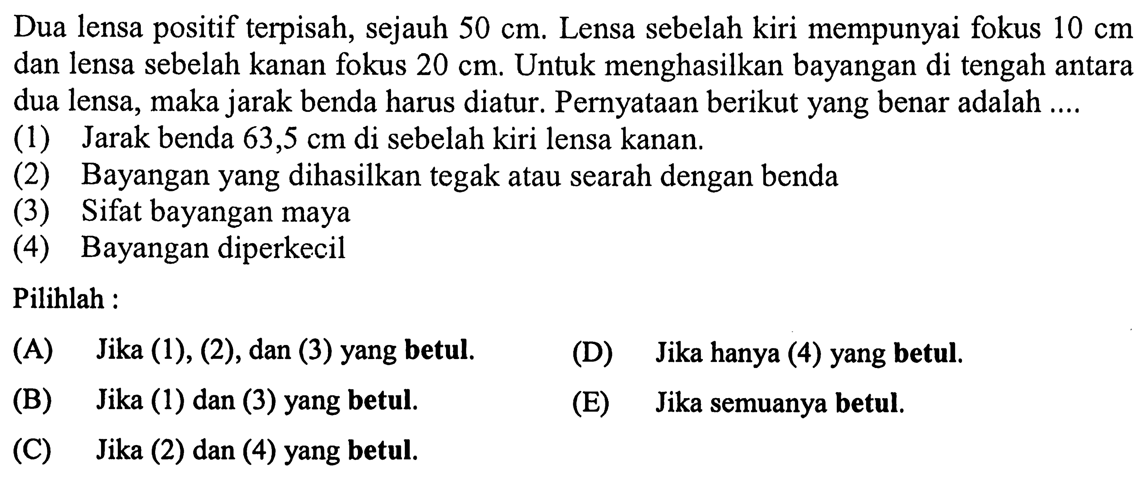 Dua lensa positif terpisah, sejauh  50 cm . Lensa sebelah kiri mempunyai fokus  10 cm  dan lensa sebelah kanan fokus  20 cm . Untuk menghasilkan bayangan di tengah antara dua lensa, maka jarak benda harus diatur. Pernyataan berikut yang benar adalah ....
(1) Jarak benda  63,5 cm  di sebelah kiri lensa kanan.
(2) Bayangan yang dihasilkan tegak atau searah dengan benda
(3) Sifat bayangan maya
(4) Bayangan diperkecil
Pilihlah :
(A) Jika (1), (2), dan (3) yang betul.
(D) Jika hanya (4) yang betul.
(B) Jika (1) dan (3) yang betul.
(E) Jika semuanya betul.
(C) Jika (2) dan (4) yang betul.