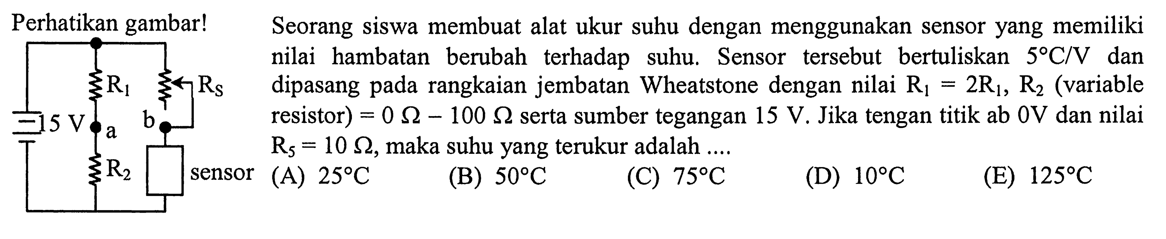 Perhatikan gambar! Seorang siswa membuat alat ukur suhu dengan menggunakan sensor yang memiliki nilai hambatan berubah terhadap suhu. Sensor tersebut bertuliskan 5 C/V dan dipasang pada rangkaian jembatan Wheatstone dengan nilai R1 = 2R1, R2 (variable resistor) = 0 Ohm - 100 Ohm serta sumber tegangan 15 V. Jika tengan titik ab 0V dan nilai R5 = 10 Ohm, maka suhu yang terukur adalah....