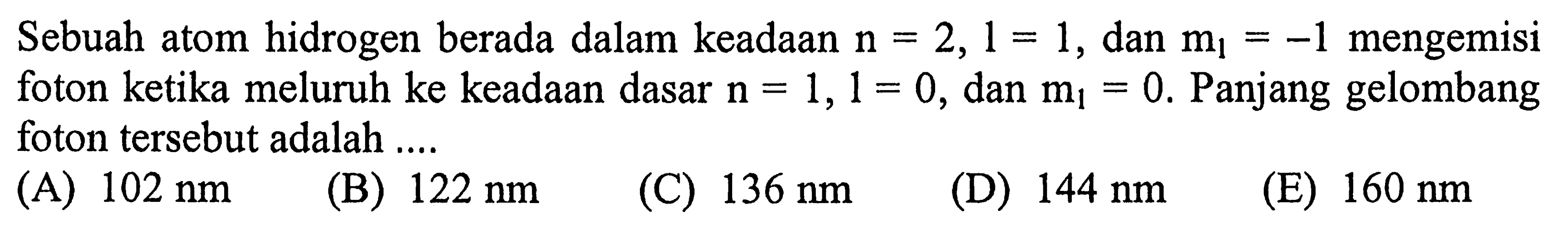 Sebuah atom hidrogen berada dalam keadaan  n=2,1=1 , dan  m_(1)=-1  mengemisi foton ketika meluruh ke keadaan dasar  n=1,1=0 , dan  m_(1)=0 . Panjang gelombang foton tersebut adalah ....
(A)  102 ~nm 
(B)  122 ~nm 
(C)  136 ~nm 
(D)  144 ~nm 
(E)  160 ~nm 