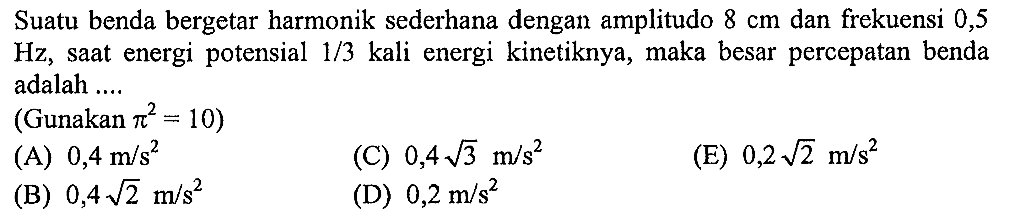 Suatu benda bergetar harmonik sederhana dengan amplitudo  8 cm  dan frekuensi 0,5  Hz , sAt energi potensial  1 / 3  kali energi kinetiknya, maka besar percepatan benda adalah ....
(Gunakan  pi^2=10  )
(A)  0,4 m / s^2 
(C)  0,4 akar(3) m / s^2 
(E)  0,2 akar(2) m / s^2 
(B)  0,4 akar(2) m / s^2 
(D)  0,2 m / s^2 