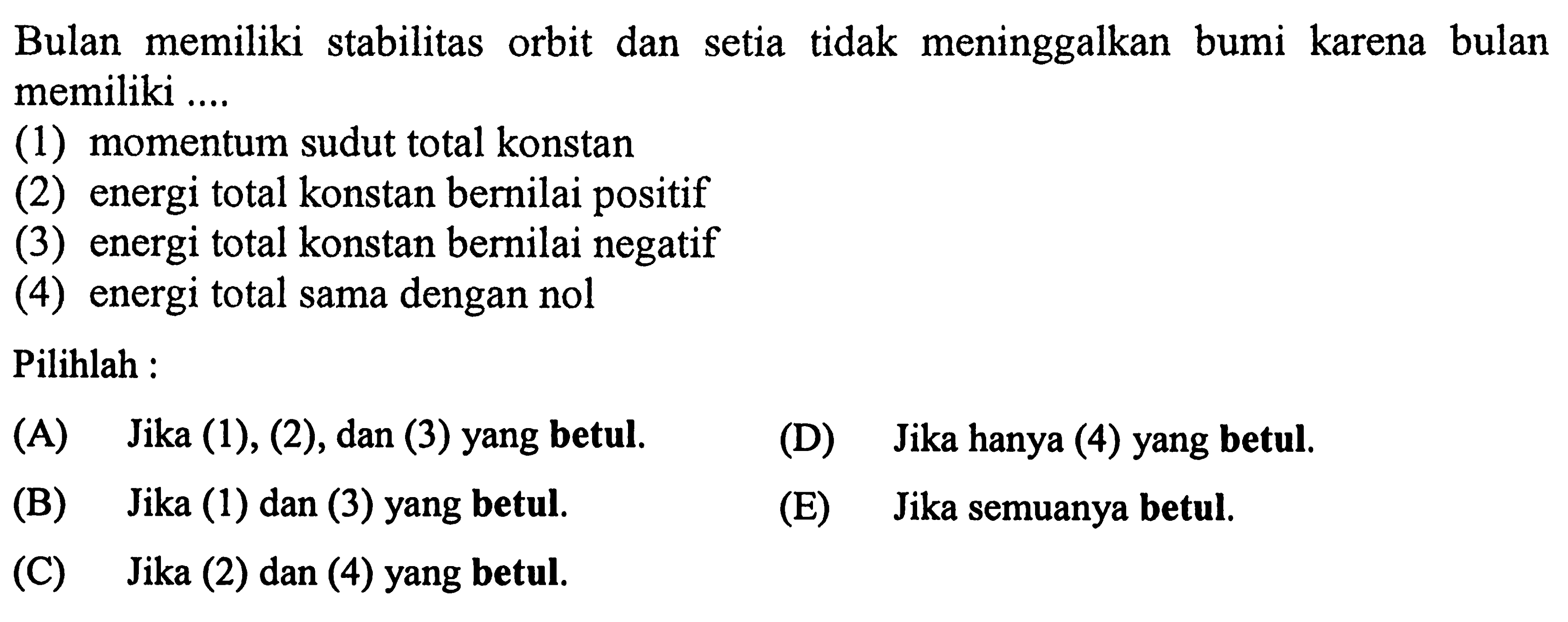 Bulan memiliki stabilitas orbit dan setia tidak meninggalkan bumi karena bulan memiliki .... (1) momentum sudut total konstan (2) energi total konstan bernilai positif (3) energi total konstan bernilai negatif (4) energi total sama dengan nol Pilihlah : (A) Jika (1), (2), dan (3) yang betul. (D) Jika hanya (4) yang betul. (B) Jika (1) dan (3) yang betul. (E) Jika semuanya betul. (C) Jika (2) dan (4) yang betul.