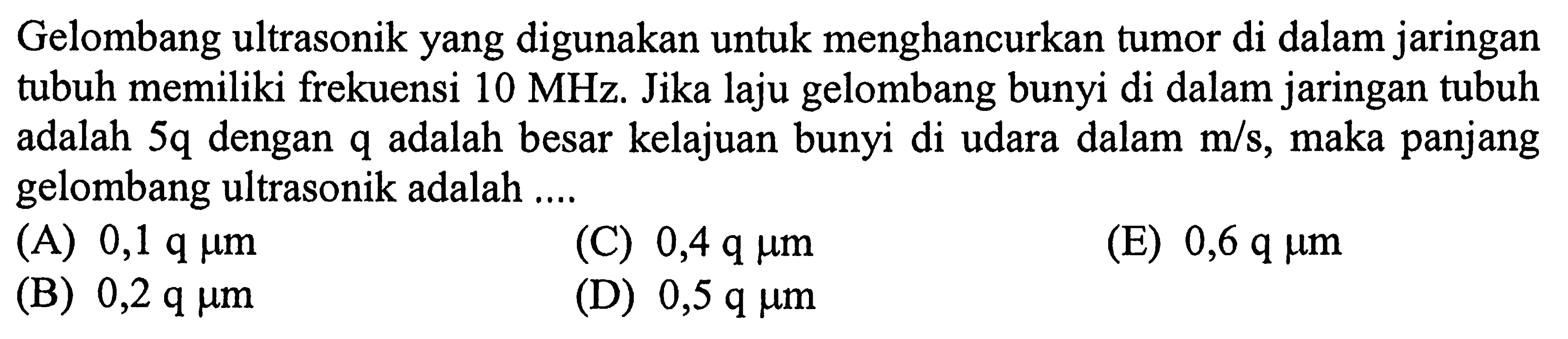 Gelombang ultrasonik yang digunakan untuk menghancurkan tumor di dalam jaringan tubuh memiliki frekuensi  10 MHz . Jika laju gelombang bunyi di dalam jaringan tubuh adalah  5 q  dengan  q  adalah besar kelajuan bunyi di udara dalam  m/s , maka panjang gelombang ultrasonik adalah ....