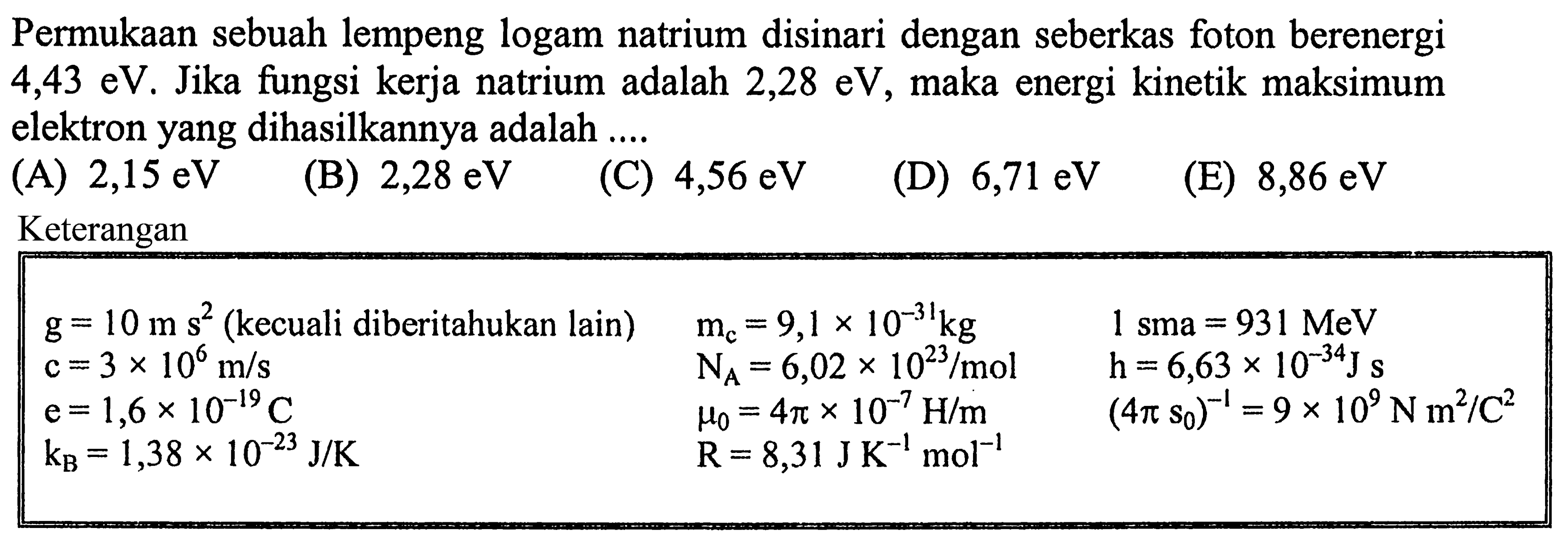 Permukaan sebuah lempeng logam natrium disinari dengan seberkas foton berenergi 4,43 eV. Jika fungsi kerja natrium adalah 2,28 eV, maka energi kinetik maksimum elektron yang dihasilkannya adalah....Keterangan g=10 ms^2(kecuali diberitahukan lain) mc=9,1 x 10^-31 kg 1 sma=931 MeV  c=3 x 10^6 m/s NA=6,02 x 10^23/mol h=6,63 x 10^-34 J s  e=1,6 x 10^-19 C mu0=4 pi x 10^-7 H/m (4 pi s0)^-1=9 x 10^9 N m^2/C^2  kB=1,38 x 10^-23 J/K R=8,31 J K^-1 mol^-1 