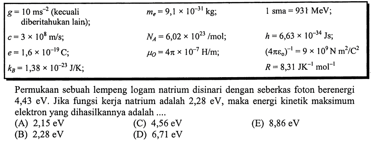 g=10 ms^-2(kecuali  diberitahukan lain); me=9,1 x 10^-31 kg ; 1 sma=931 MeV   c=3 x 10^8 m/s; NA=6,02 x 10^23/mol; h=6,63 x 10^-34 Js   e=1,6 x 10^-19 C; muO=4 pi x 10^-7 H/m ; (4 pi epsilon 0)^-1=9 x 10^9 N m^2/C^2   kB=1,38 x 10^-23 J/K ;     R=8,31 JK^-1 mol^-1 Permukaan sebuah lempeng logam natrium disinari dengan seberkas foton berenergi  4,43 eV . Jika fungsi kerja natrium adalah  2,28 eV , maka energi kinetik maksimum elektron yang dihasilkannya adalah ....