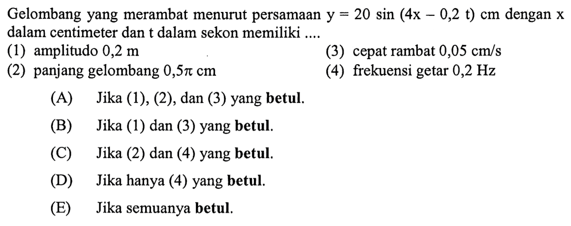 Gelombang yang merambat menurut persamaan y=20 sin (4x-0,2t) cm dengan x dalam centimeter dan t dalam sekon memiliki ....
(1) amplitudo 0,2 m
(3) cepat rambat 0,05 cm/s
(2) panjang gelombang 0,5 pi cm
(4) frekuensi getar 0,2 Hz
(A) Jika (1), (2), dan (3) yang betul.
(B) Jika (1) dan (3) yang betul.
(C) Jika (2) dan (4) yang betul.
(D) Jika hanya (4) yang betul.
(E) Jika semuanya betul.