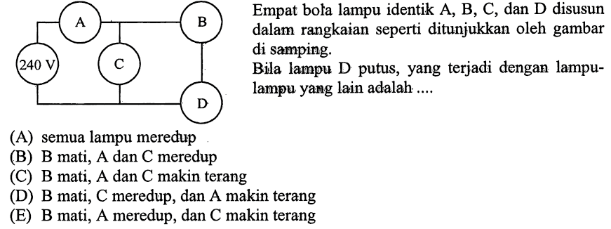 Empat bola lampu identik A, B, C, dan D disusun dalam rangkaian seperti ditunjukkan oleh gambar di samping. Bila lampu D putus, yang terjadi dengan lampu-lampu yang lain adalah... 240 V A B C D