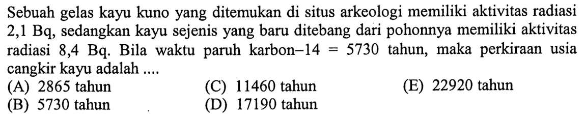 Sebuah gelas kayu kuno yang ditemukan di situs arkeologi memiliki aktivitas radiasi 2,1 Bq, sedangkan kayu sejenis yang baru ditebang dari pohonnya memiliki aktivitas radiasi 8,4 Bq. Bila waktu paruh karbon-14 = 5730 tahun, maka perkiraan usia cangkir kayu adalah  ...