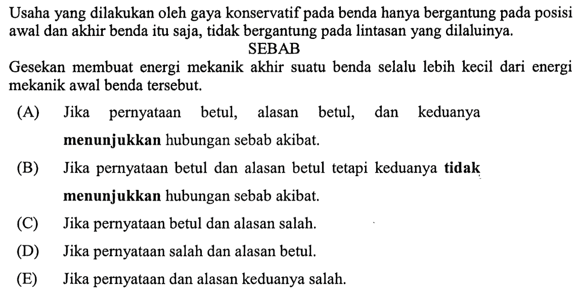 Usaha yang dilakukan oleh gaya konservatif pada benda hanya bergantung pada posisi awal dan akhir benda itu saja, tidak bergantung pada lintasan yang dilaluinya. SEBAB Gesekan membuat energi mekanik akhir suatu benda selalu lebih kecil dari energi mekanik awal benda tersebut. (A) Jika pernyataan betul, alasan betul, dan keduanya menunjukkan hubungan sebab akibat. (B) Jika pernyataan betul dan alasan betul tetapi keduanya tidak menunjukkan hubungan sebab akibat. (C) Jika pernyataan betul dan alasan salah. (D) Jika pernyataan salah dan alasan betul. (E) Jika pernyataan dan alasan keduanya salah.