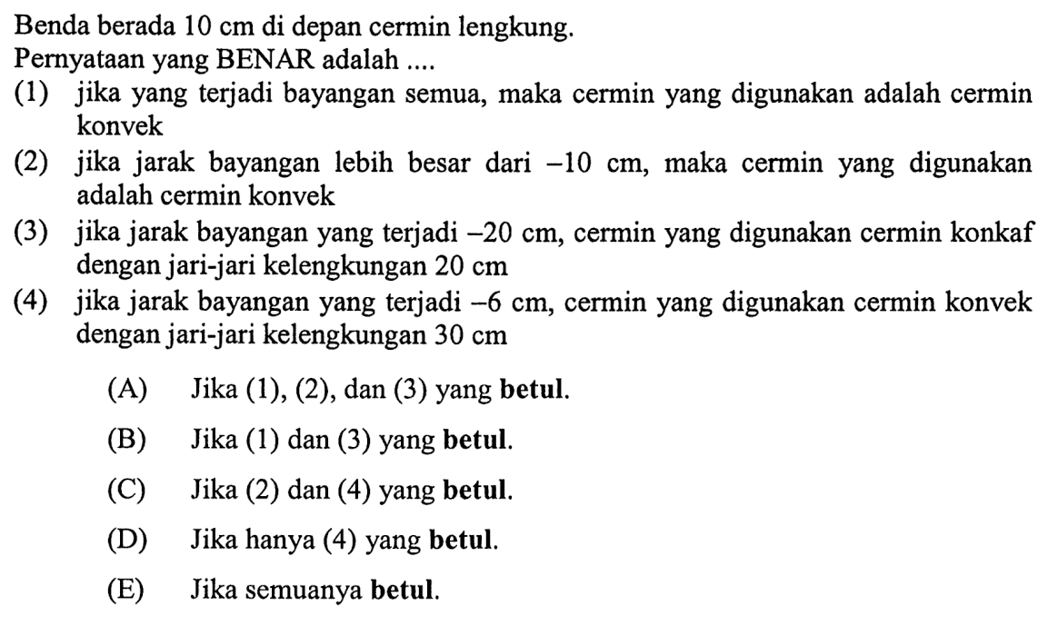 Benda berada  10 cm  di depan cermin lengkung.
Pernyataan yang BENAR adalah ....
(1) jika yang terjadi bayangan semua, maka cermin yang digunakan adalah cermin konvek
(2) jika jarak bayangan lebih besar dari  -10 cm , maka cermin yang digunakan adalah cermin konvek
(3) jika jarak bayangan yang terjadi  -20 cm , cermin yang digunakan cermin konkaf dengan jari-jari kelengkungan  20 cm 
(4) jika jarak bayangan yang terjadi  -6 cm , cermin yang digunakan cermin konvek dengan jari-jari kelengkungan  30 cm 
(A) Jika (1), (2), dan (3) yang betul.
(B) Jika (1) dan (3) yang betul.
(C) Jika (2) dan (4) yang betul.
(D) Jika hanya (4) yang betul.
(E) Jika semuanya betul.