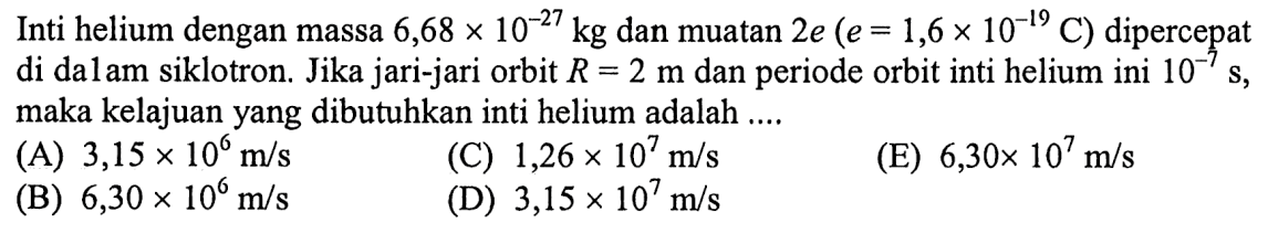 Inti helium dengan massa  6,68 x 10^(-27) kg  dan muatan 2e (e=1,6 x 10^(-19) C)  dipercepat di dalam siklotron. Jika jari-jari orbit  R=2 m  dan periode orbit inti helium ini  10^(-7) s , maka kelajuan yang dibutuhkan inti helium adalah ....
