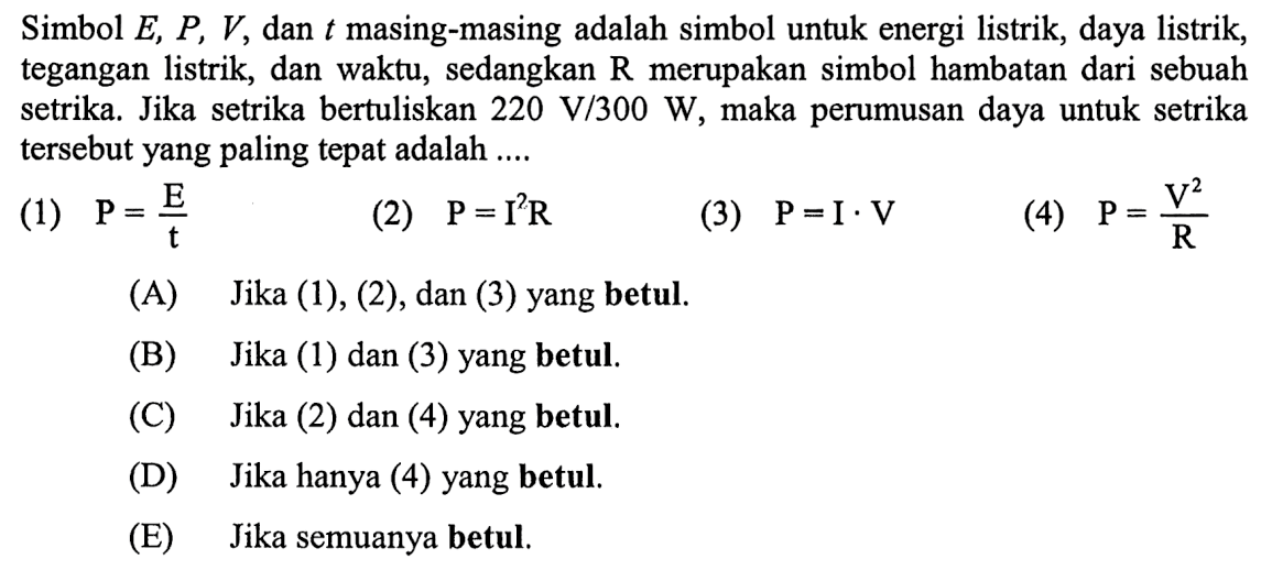 Simbol E, P, V, dan t masing-masing adalah simbol untuk energi listrik, daya listrik, tegangan listrik, dan waktu, sedangkan R merupakan simbol hambatan dari sebuah setrika. Jika setrika bertuliskan 220 V/300 W, maka perumusan daya untuk setrika tersebut yang paling tepat adalah .... (1) P = E/t (2) P =I^2R (3) P = I.V (4) P = V^2/R