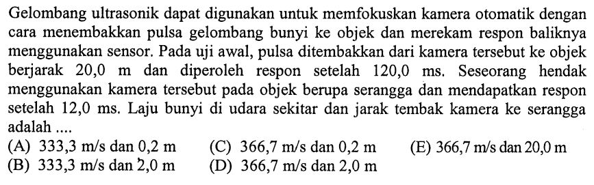 Gelombang ultrasonik dapat digunakan untuk memfokuskan kamera otomatik dengan cara menembakkan pulsa gelombang bunyi ke objek dan merekam respon baliknya menggunakan sensor. Pada uji awal, pulsa ditembakkan dari kamera tersebut ke objek berjarak 20,0 m dan diperoleh respon setelah 120,0 ms. Seseorang hendak menggunakan kamera tersebut pada objek berupa serangga dan mendapatkan respon setelah 12,0 ms. Laju bunyi di udara sekitar dan jarak tembak kamera ke serangga adalah ....