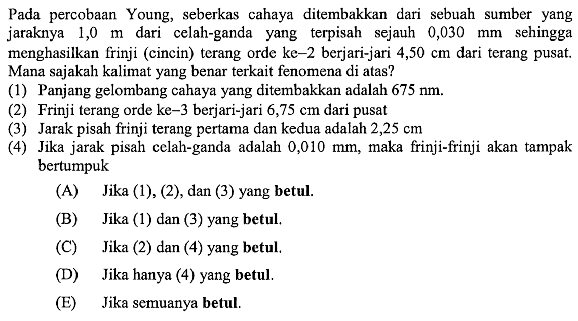 Pada percobaan Young, seberkas cahaya ditembakkan dari sebuah sumber yang jaraknya 1,0 m dari celah-ganda yang terpisah sejauh  0,030 mm  sehingga menghasilkan frinji (cincin) terang orde ke-2 berjari-jari  4,50 cm  dari terang pusat. Mana sajakah kalimat yang benar terkait fenomena di atas?
(1) Panjang gelombang cahaya yang ditembakkan adalah 675 nm .
(2) Frinji terang orde ke-3 berjari-jari 6,75 cm dari pusat
(3) Jarak pisah frinji terang pertama dan kedua adalah  2,25 cm 
(4) Jika jarak pisah celah-ganda adalah  0,010 mm , maka frinji-frinji akan tampak bertumpuk
(A) Jika (1), (2), dan (3) yang betul.
(B) Jika (1) dan (3) yang betul.
(C) Jika (2) dan (4) yang betul.
(D) Jika hanya (4) yang betul.
(E) Jika semuanya betul.