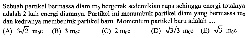 Sebuah partikel bermassa diam  m0  bergerak sedemikian rupa sehingga energi totalnya adalah 2 kali energi diamnya. Partikel ini menumbuk partikel diam yang bermassa  m0  dan keduanya membentuk partikel baru. Momentum partikel baru adalah ....