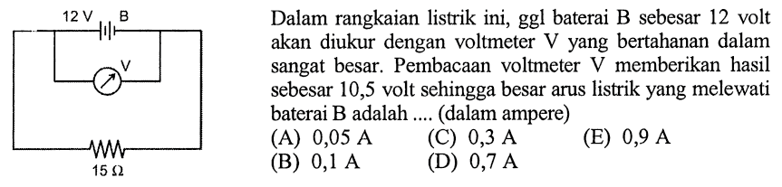 Dalam rangkaian listrik ini, ggl baterai B sebesar 12 volt akan diukur dengan voltmeter V yang bertahanan dalam sangat besar. Pembacaan voltmeter V memberikan hasil sebesar 10,5 volt sehingga besar arus listrik yang melewati baterai  B  adalah .... (dalam ampere)12V B V 15 Ohm