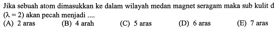 Jika sebuah atom dimasukkan ke dalam wilayah medan magnet seragam maka sub kulit d (lambda=2) akan pecah menjadi ....
(A) 2 aras
(B) 4 arah
(C) 5 aras
(D) 6 aras
(E) 7 aras