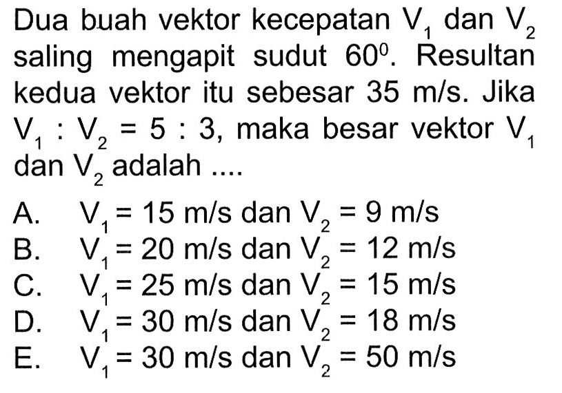 Dua buah vektor kecepatan V1 dan V2 saling mengapit sudut 60. Resultan kedua vektor itu sebesar 35 m/s. Jika V1 : V2 = 5 : 3, maka besar vektor V1 dan V2 adalah 
A. V1 = 15 m/s dan V2 = 9 m/s 
B. V1 = 20 m/s dan V2 = 12 m/s 
C. V1 = 25 m/s dan V2 =15 m/s 
D. V1 = 30 m/s dan V2 = 18 m/s 
E. V1 = 30 m/s dan V2 = 50 m/s 