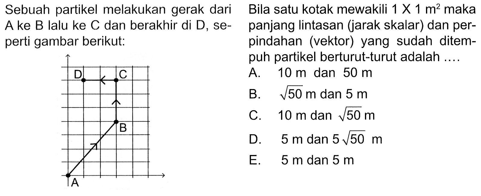 Sebuah partikel melakukan gerak dari A ke B lalu ke C dan berakhir di D, seperti gambar berikut: D C B A Bila satu kotak mewakili 1 x 1 m^2 maka panjang Iintasan (jarak skalar) dan perpindahan (vektor) yang sudah ditempuh partikel berturut-turut adalah ....