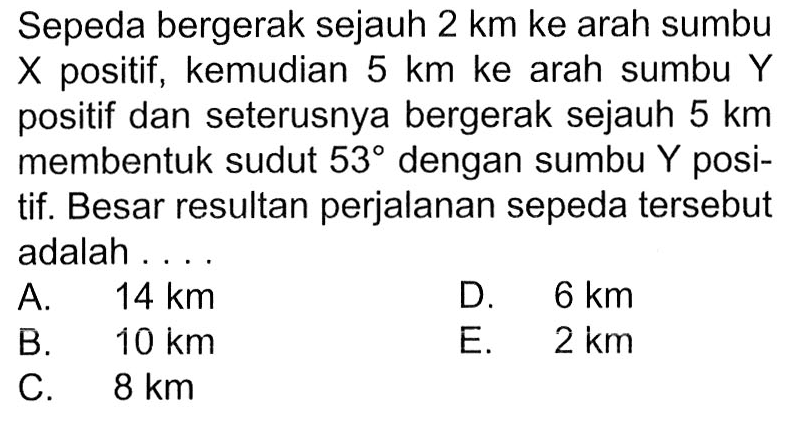 Sepeda bergerak sejauh 2 km ke arah sumbu X positif, kemudian 5 km ke arah sumbu Y positif dan seterusnya bergerak sejauh 5 km membentuk sudut 53 dengan sumbu Y positif. Besar resultan perjalanan sepeda tersebut adalah ...