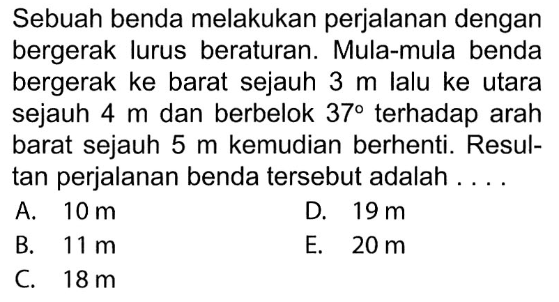 Sebuah benda melakukan perjalanan dengan bergerak lurus beraturan. Mula-mula benda bergerak ke barat sejauh 3 m lalu ke utara sejauh 4 m dan berbelok 37 terhadap arah barat sejauh 5 m kemudian berhenti. Resultan perjalanan benda tersebut adalah 
