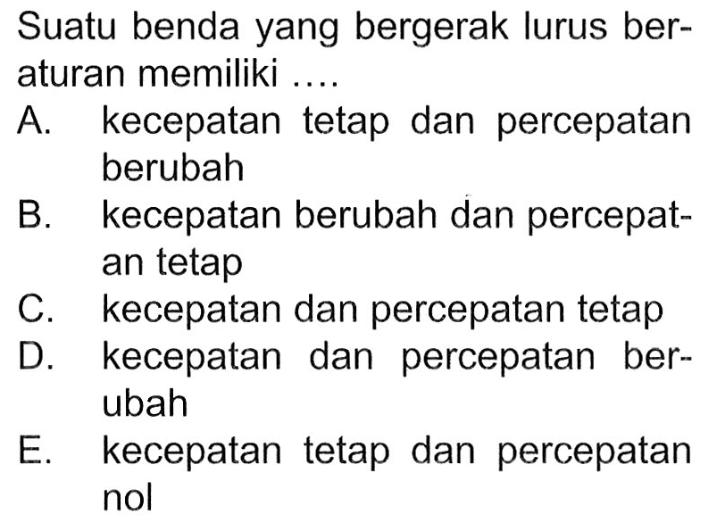 Suatu benda yang bergerak lurus beraturan memiliki ....A. kecepatan tetap dan percepatan berubahB. kecepatan berubah dan percepatan tetapC. kecepatan dan percepatan tetapD. kecepatan dan percepatan berubahE. kecepatan tetap dan percepatan nol