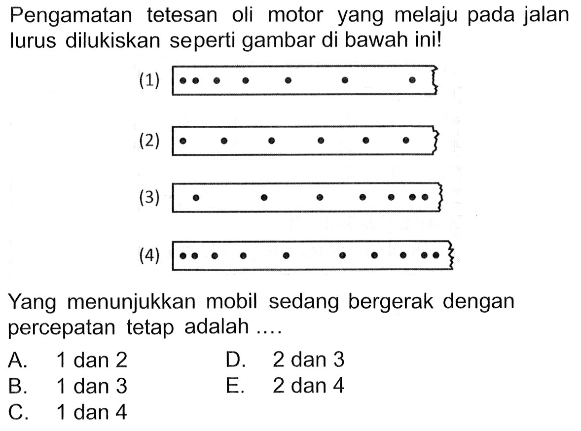 Pengamatan tetesan oli motor yang melaju pada jalan lurus dilukiskan seperti gambar di bawah ini! (1) (2) (3) (4) Yang menunjukkan mobil sedang bergerak dengan percepatan tetap adalah