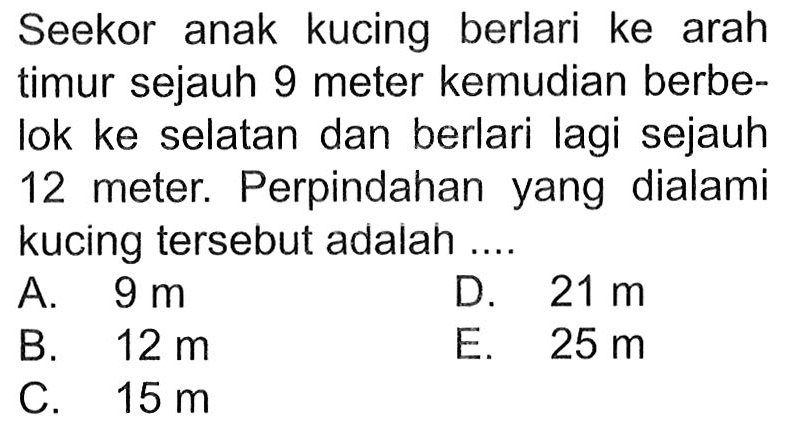 Seekor anak kucing berlari ke arah timur sejauh 9 meter kemudian berbe- Iok ke selatan dan berlari lagi sejauh 12 meter. Perpindahan yang dialami kucing tersebut adalah ....