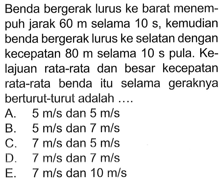 Benda bergerak lurus ke barat menempuh jarak  60 m  selama  10 s, kemudian benda bergerak lurus ke selatan dengan kecepatan  80 m  selama  10 s  pula.  Ke-  lajuan rata-rata dan besar kecepatan rata-rata benda itu selama geraknya berturut-turut adalah ....