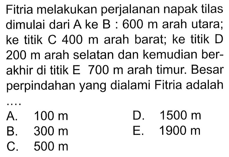 Fitria melakukan perjalanan napak tilas dimulai dari A ke B:  600 m  arah utara; ke titik C  400 m  arah barat; ke titik D  200 m  arah selatan dan kemudian berakhir di titik E  700 m  arah timur. Besar perpindahan yang dialami Fitria adalah ....