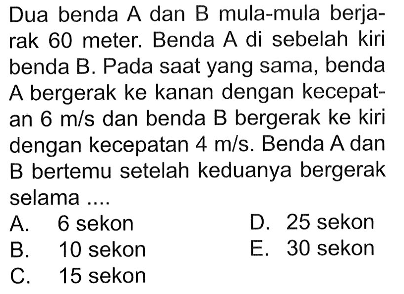 Dua benda A dan B mula-mula berjarak 60 meter. Benda A di sebelah kiri benda B. Pada saat yang sama, benda A bergerak ke kanan dengan kecepatan 6 m/s dan benda B bergerak ke kiri dengan kecepatan 4 m/s. Benda A dan B bertemu setelah keduanya bergerak selama .... 