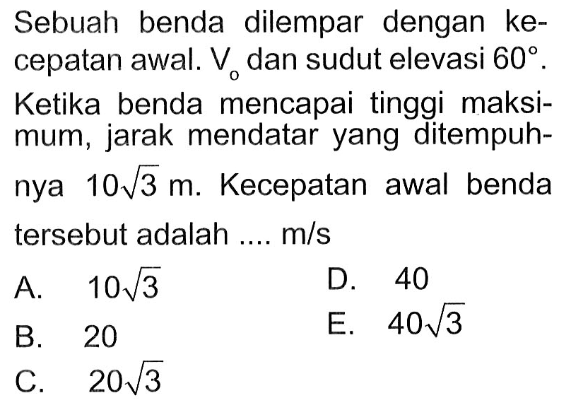 Sebuah benda dilempar dengan kecepatan awal. V0 dan sudut elevasi 60. Ketika benda mencapai tinggi maksimum, jarak mendatar yang ditempuhnya 10 akar(3) m. Kecepatan awal benda tersebut adalah ... m/s 