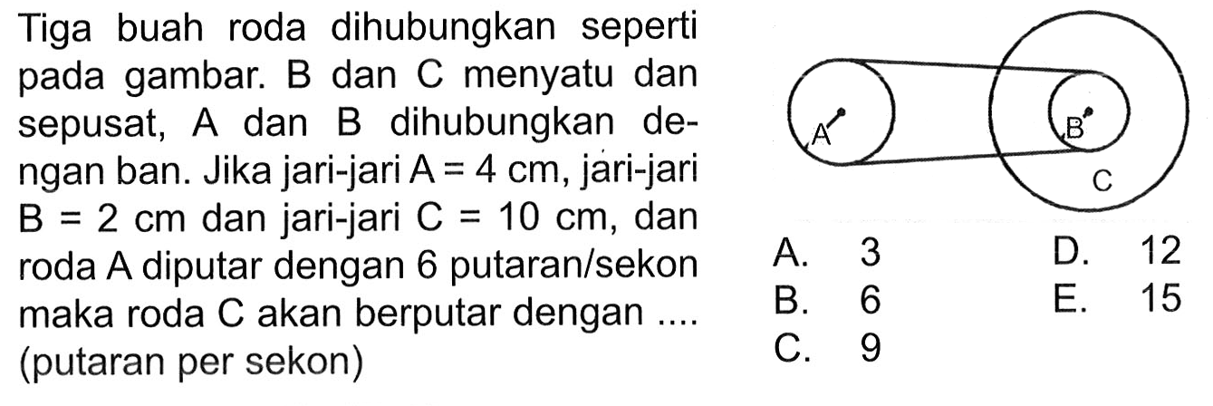 Tiga buah roda dihubungkan seperti pada gambar. B dan C menyatu dan sepusat,  A  dan  B  dihubungkan dengan ban. Jika jari-jari  A=4 cm , jari-jari  B=2 cm  dan jari-jari  C=10 cm , dan roda  A  diputar dengan 6 putaran/sekon maka roda C akan berputar dengan ... (putaran per sekon) A B C A. 3 B. 6 C. 9 D. 12 E. 15 