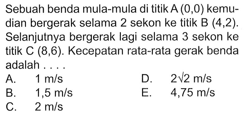 Sebuah benda mula-mula di titik A(0,0) kemudian bergerak selama 2 sekon ke titik B (4,2). Selanjutnya bergerak lagi selama 3 sekon ke titik C(8,6). Kecepatan rata-rata gerak benda adalah ....