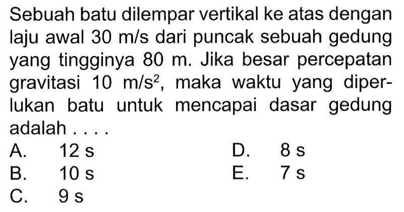 Sebuah batu dilempar vertikal ke atas dengan laju awal 30 m/s dari puncak sebuah gedung yang tingginya 80 m. Jika besar percepatan gravitasi 10 m/s^2, maka waktu yang diperlukan batu untuk mencapai dasar gedung adalah ....