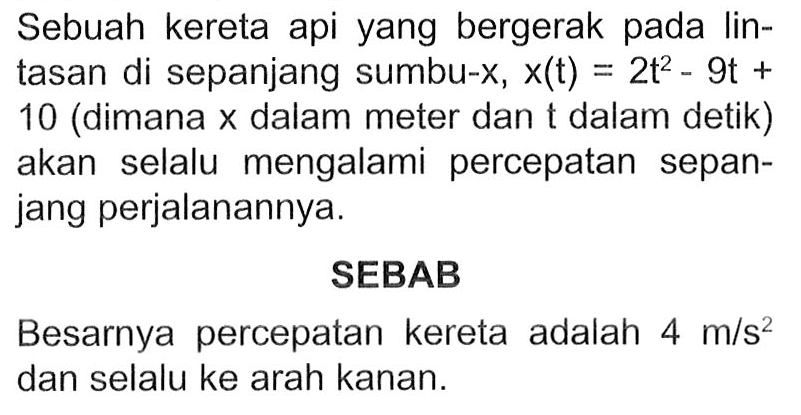 Sebuah kereta api yang bergerak pada Iin- tasan di sepanjang sumbu-X, x(t) = 2t^2 - 9t + 10 (dimana X dalam meter dan t dalam detik) akan selalu mengalami percepatan sepan- jang perjalanannya: SEBAB Besarnya percepatan kereta adalah 4 m/s^2 dan selalu ke arah kanan: