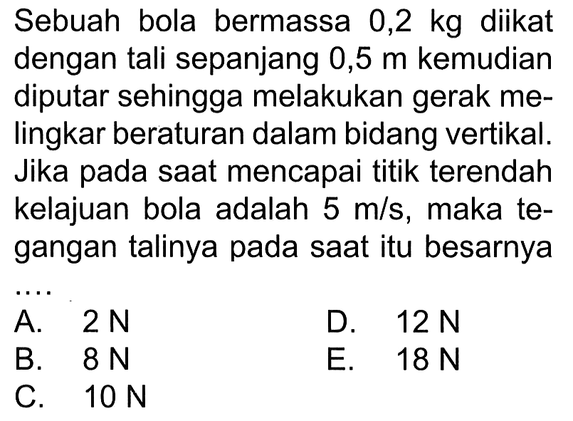 Sebuah bola bermassa 0,2 kg diikat dengan tali sepanjang 0,5 m kemudian diputar sehingga melakukan gerak melingkar beraturan dalam bidang vertikal. Jika pada saat mencapai titik terendah kelajuan bola adalah 5 m/s, maka tegangan talinya pada saat itu besarnya ... 