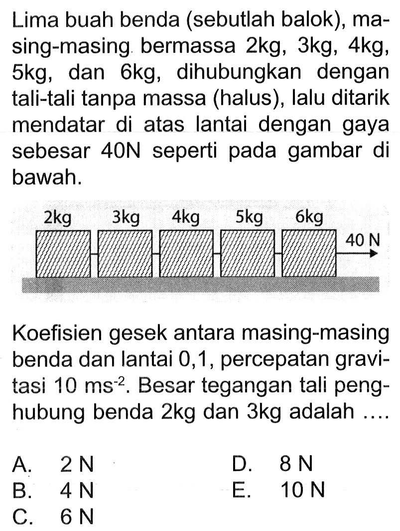 Lima buah benda (sebutlah balok), masing-masing bermassa 2 kg, 3 kg, 4 kg, 5 kg, dan 6 kg, dihubungkan dengan tali-tali tanpa massa (halus), lalu ditarik mendatar di atas lantai dengan gaya sebesar 40 N seperti pada gambar di bawah. 2 kg 3 kg 4 kg 5 kg 6 kg 40 N Koefisien gesek antara masing-masing benda dan lantai 0,1, percepatan gravitasi 10 ms^(-2). Besar tegangan tali penghubung benda 2 kg dan 3 kg adalah .... A. 2 N B. 4 N C. 6 N D. 8 N E. 10 N 