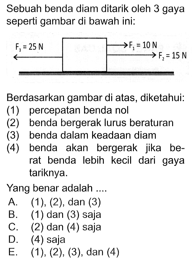 Sebuah benda diam ditarik oleh 3 gaya seperti gambar di bawah ini:F3=25 N F1=10 F2=15 NBerdasarkan gambar di atas, diketahui:(1) percepatan benda nol(2) benda bergerak lurus beraturan(3) benda dalam keadaan diam(4) benda akan bergerak jika berat benda lebih kecil dari gaya tariknya.Yang benar adalah ....A. (1),(2), dan(3)B. (1) dan (3) sajaC. (2) dan (4) sajaD. (4) sajaE. (1), (2), (3), dan (4)