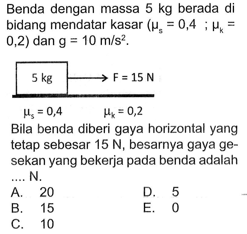 Benda dengan massa 5 kg berada di bidang mendatar kasar (mu=0,4; muk=0,2) dan g=10 m/s^2.5 kg => F=15 N  mus=0,4 muk=0,2 Bila benda diberi gaya horizontal yang tetap sebesar 15 N , besarnya gaya gesekan yang bekerja pada benda adalah .... N.