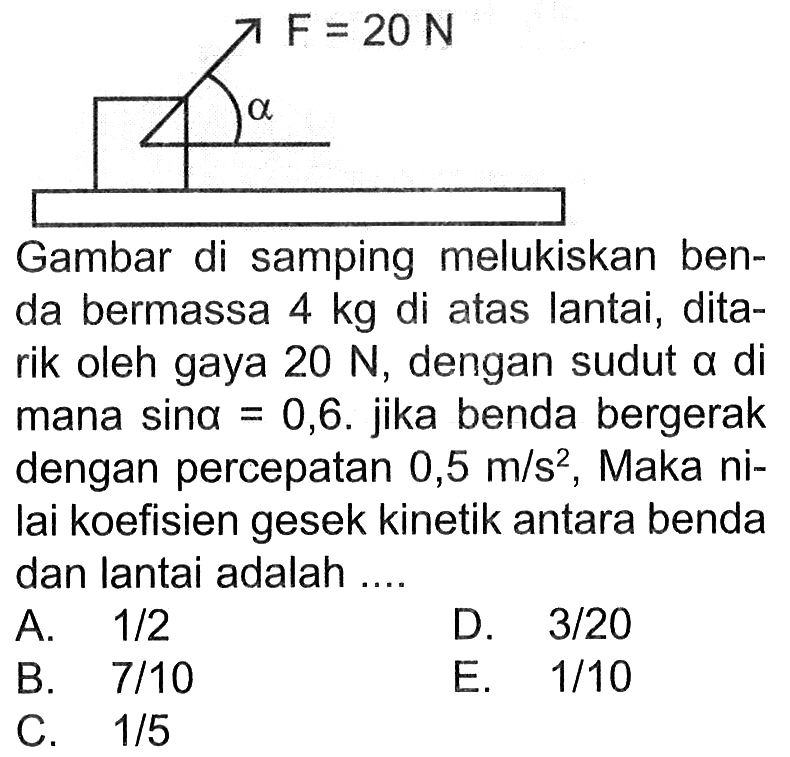 Gambar di samping melukiskan benda bermassa 4 kg di atas lantai, ditarik oleh gaya 20 N, dengan sudut a di mana sin a=0,6. jika benda bergerak dengan percepatan 0,5 m/s^2, Maka nilai koefisien gesek kinetik antara benda dan lantai adalah ....